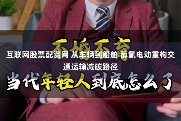 互联网股票配资网 从车辆到船舶 醇氢电动重构交通运输减碳路径