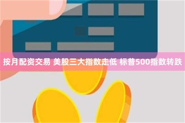 按月配资交易 美股三大指数走低 标普500指数转跌