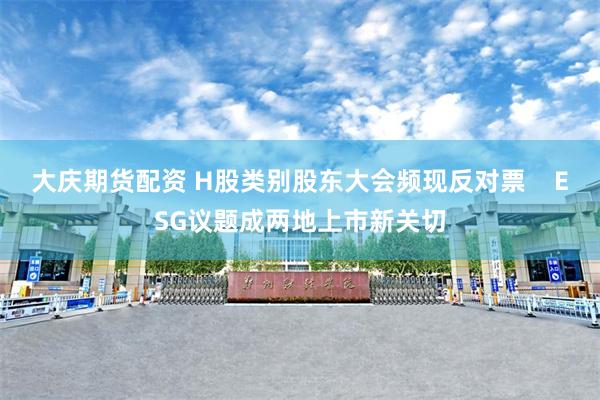 大庆期货配资 H股类别股东大会频现反对票    ESG议题成两地上市新关切